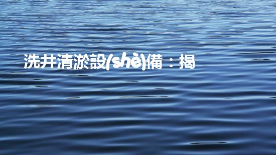 洗井清淤設(shè)備：揭秘地下深淵，探尋隱藏的寶藏！
